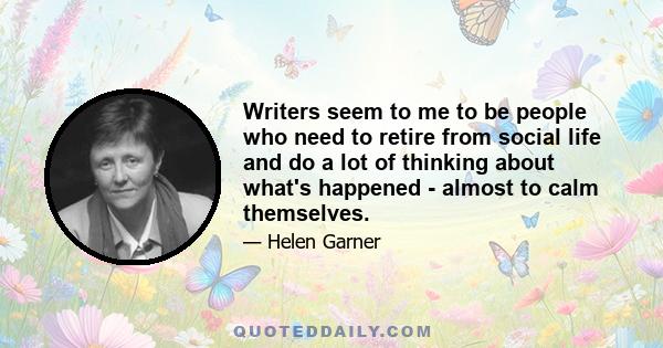 Writers seem to me to be people who need to retire from social life and do a lot of thinking about what's happened - almost to calm themselves.