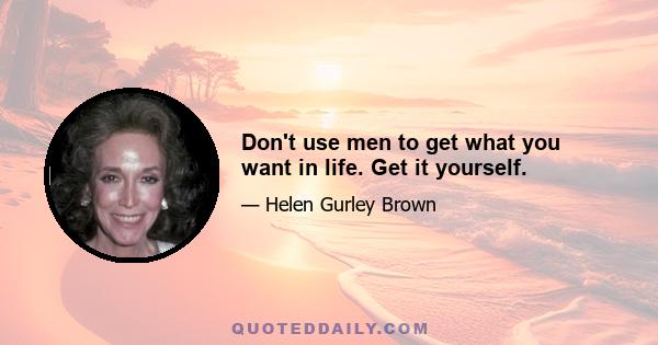 Don't use men to get what you want in life. Get it yourself.