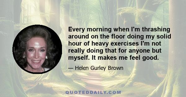 Every morning when I'm thrashing around on the floor doing my solid hour of heavy exercises I'm not really doing that for anyone but myself. It makes me feel good.