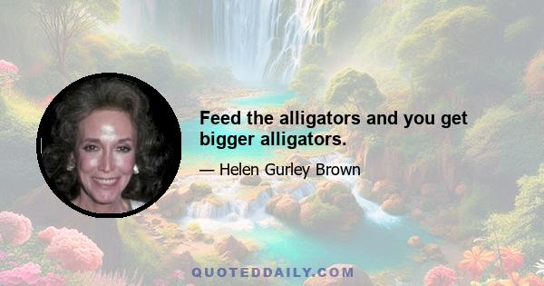 Feed the alligators and you get bigger alligators.