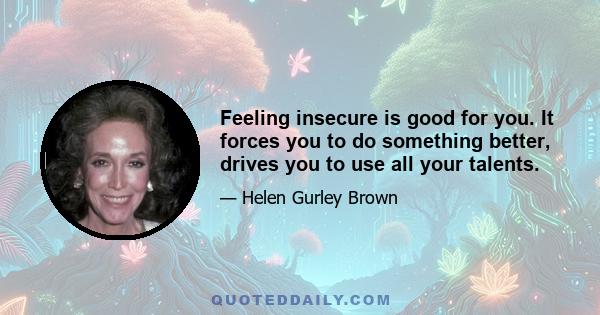 Feeling insecure is good for you. It forces you to do something better, drives you to use all your talents.