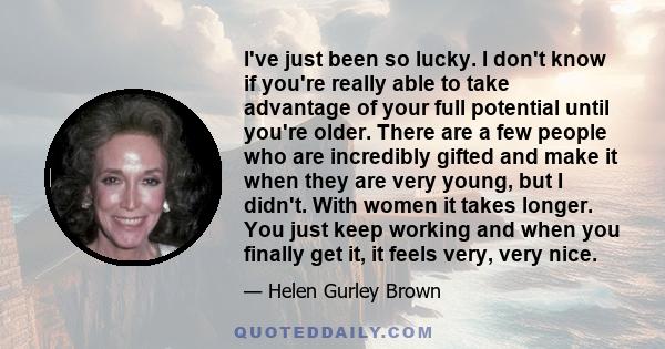 I've just been so lucky. I don't know if you're really able to take advantage of your full potential until you're older. There are a few people who are incredibly gifted and make it when they are very young, but I