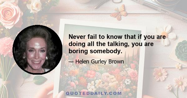 Never fail to know that if you are doing all the talking, you are boring somebody.