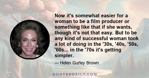 Now it's somewhat easier for a woman to be a film producer or something like that if she wants, though it's not that easy. But to be any kind of successful woman took a lot of doing in the '30s, '40s, '50s, '60s... in