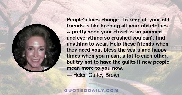 People's lives change. To keep all your old friends is like keeping all your old clothes -- pretty soon your closet is so jammed and everything so crushed you can't find anything to wear. Help these friends when they