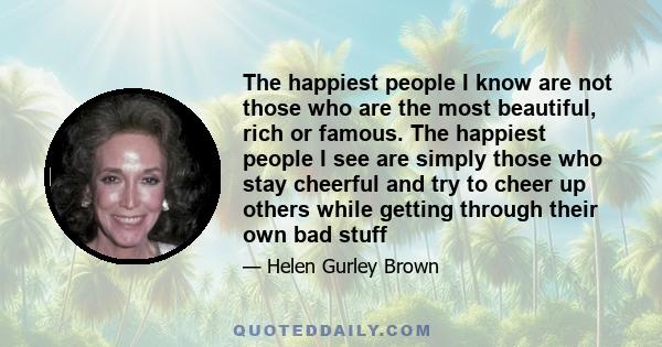 The happiest people I know are not those who are the most beautiful, rich or famous. The happiest people I see are simply those who stay cheerful and try to cheer up others while getting through their own bad stuff