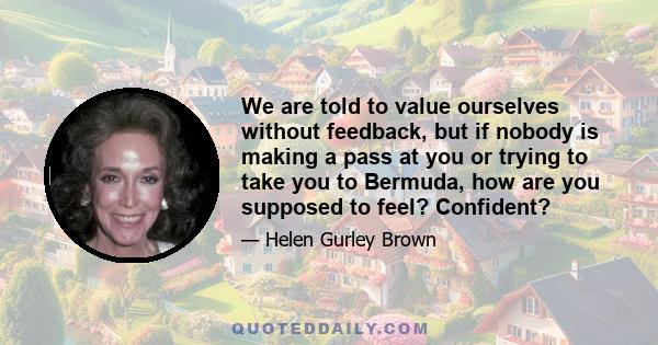 We are told to value ourselves without feedback, but if nobody is making a pass at you or trying to take you to Bermuda, how are you supposed to feel? Confident?