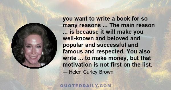 you want to write a book for so many reasons ... The main reason ... is because it will make you well-known and beloved and popular and successful and famous and respected. You also write ... to make money, but that