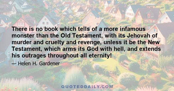 There is no book which tells of a more infamous monster than the Old Testament, with its Jehovah of murder and cruelty and revenge, unless it be the New Testament, which arms its God with hell, and extends his outrages