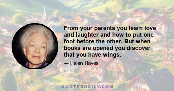 From your parents you learn love and laughter and how to put one foot before the other. But when books are opened you discover that you have wings.