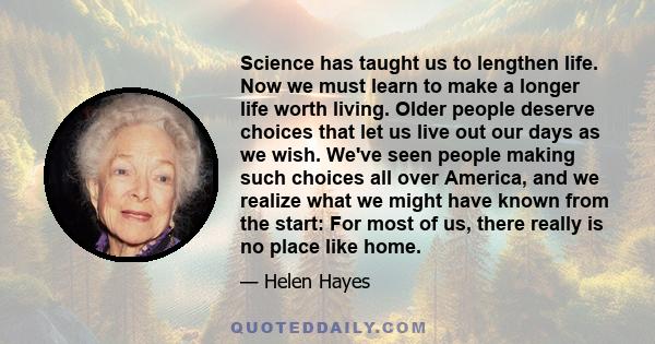 Science has taught us to lengthen life. Now we must learn to make a longer life worth living. Older people deserve choices that let us live out our days as we wish. We've seen people making such choices all over