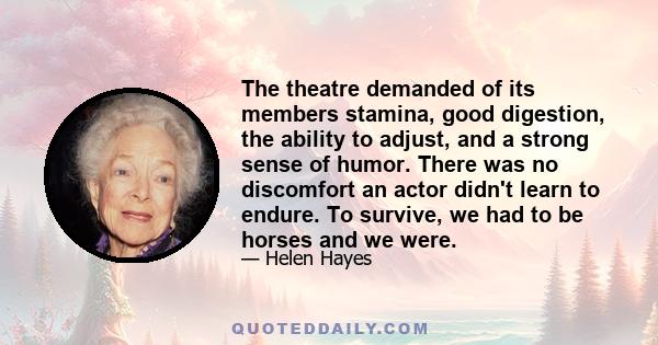 The theatre demanded of its members stamina, good digestion, the ability to adjust, and a strong sense of humor. There was no discomfort an actor didn't learn to endure. To survive, we had to be horses and we were.