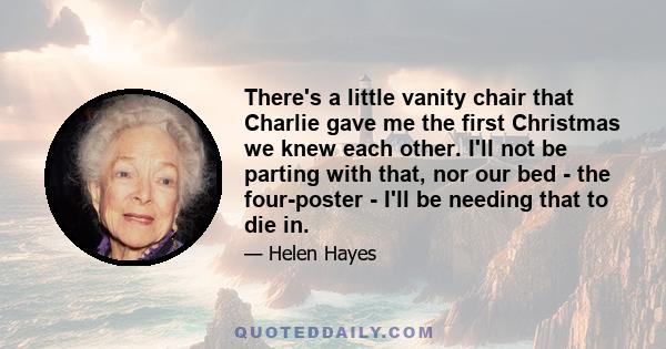 There's a little vanity chair that Charlie gave me the first Christmas we knew each other. I'll not be parting with that, nor our bed - the four-poster - I'll be needing that to die in.