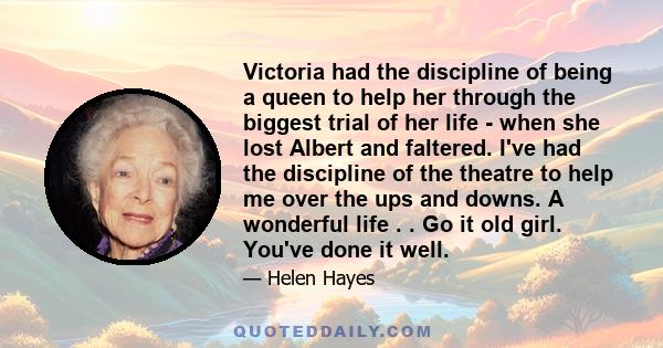 Victoria had the discipline of being a queen to help her through the biggest trial of her life - when she lost Albert and faltered. I've had the discipline of the theatre to help me over the ups and downs. A wonderful