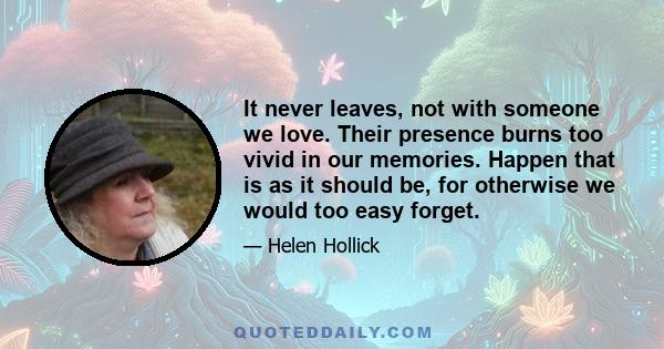 It never leaves, not with someone we love. Their presence burns too vivid in our memories. Happen that is as it should be, for otherwise we would too easy forget.