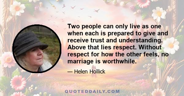 Two people can only live as one when each is prepared to give and receive trust and understanding. Above that lies respect. Without respect for how the other feels, no marriage is worthwhile.