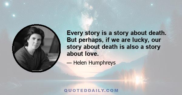 Every story is a story about death. But perhaps, if we are lucky, our story about death is also a story about love.