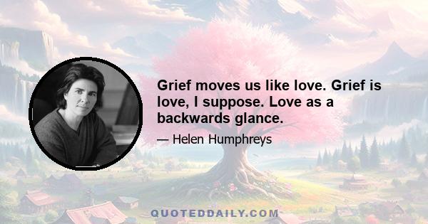 Grief moves us like love. Grief is love, I suppose. Love as a backwards glance.