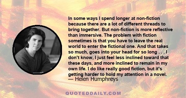 In some ways I spend longer at non-fiction because there are a lot of different threads to bring together. But non-fiction is more reflective than immersive. The problem with fiction sometimes is that you have to leave