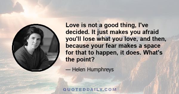 Love is not a good thing, I've decided. It just makes you afraid you'll lose what you love, and then, because your fear makes a space for that to happen, it does. What's the point?