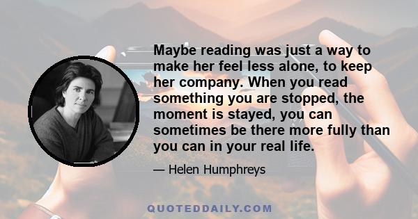 Maybe reading was just a way to make her feel less alone, to keep her company. When you read something you are stopped, the moment is stayed, you can sometimes be there more fully than you can in your real life.