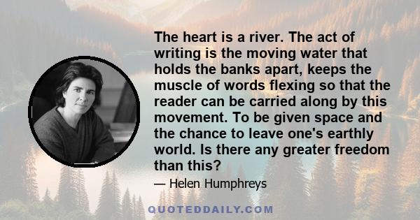 The heart is a river. The act of writing is the moving water that holds the banks apart, keeps the muscle of words flexing so that the reader can be carried along by this movement. To be given space and the chance to