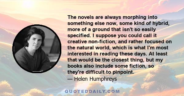 The novels are always morphing into something else now, some kind of hybrid, more of a ground that isn't so easily specified. I suppose you could call it creative non-fiction, and rather focused on the natural world,