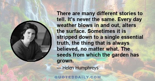 There are many different stories to tell. It's never the same. Every day weather blows in and out, alters the surface. Sometimes it is stripped down to a single essential truth, the thing that is always believed, no