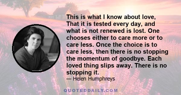 This is what I know about love, That it is tested every day, and what is not renewed is lost. One chooses either to care more or to care less. Once the choice is to care less, then there is no stopping the momentum of