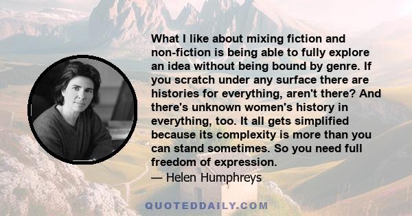 What I like about mixing fiction and non-fiction is being able to fully explore an idea without being bound by genre. If you scratch under any surface there are histories for everything, aren't there? And there's