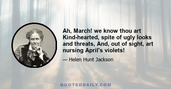 Ah, March! we know thou art Kind-hearted, spite of ugly looks and threats, And, out of sight, art nursing April's violets!