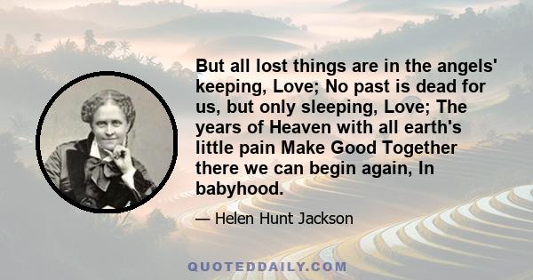 But all lost things are in the angels' keeping, Love; No past is dead for us, but only sleeping, Love; The years of Heaven with all earth's little pain Make Good Together there we can begin again, In babyhood.