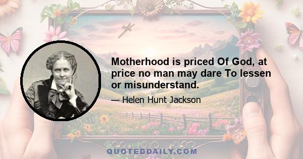 Motherhood is priced Of God, at price no man may dare To lessen or misunderstand.