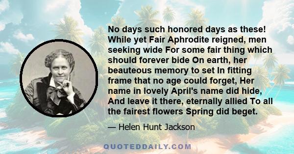 No days such honored days as these! While yet Fair Aphrodite reigned, men seeking wide For some fair thing which should forever bide On earth, her beauteous memory to set In fitting frame that no age could forget, Her