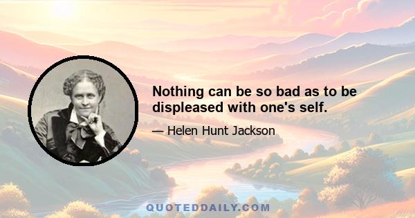 Nothing can be so bad as to be displeased with one's self.