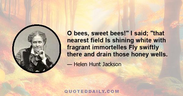 O bees, sweet bees! I said; that nearest field Is shining white with fragrant immortelles Fly swiftly there and drain those honey wells.