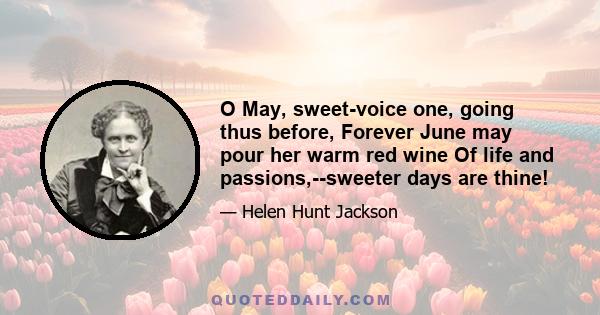 O May, sweet-voice one, going thus before, Forever June may pour her warm red wine Of life and passions,--sweeter days are thine!