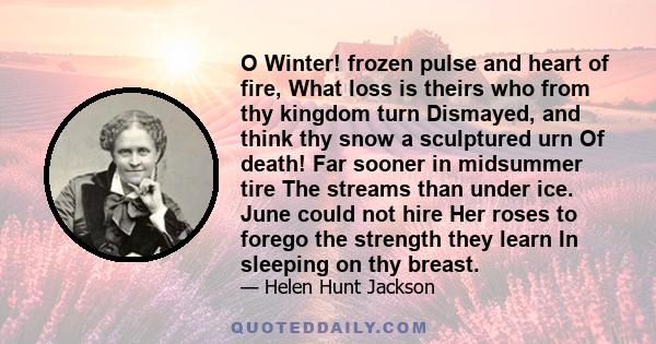 O Winter! frozen pulse and heart of fire, What loss is theirs who from thy kingdom turn Dismayed, and think thy snow a sculptured urn Of death! Far sooner in midsummer tire The streams than under ice. June could not