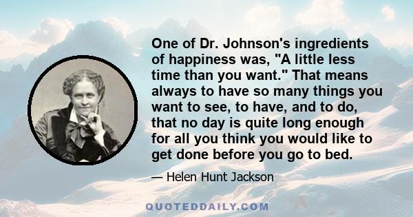 One of Dr. Johnson's ingredients of happiness was, A little less time than you want. That means always to have so many things you want to see, to have, and to do, that no day is quite long enough for all you think you