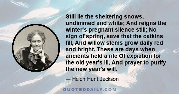 Still lie the sheltering snows, undimmed and white; And reigns the winter's pregnant silence still; No sign of spring, save that the catkins fill, And willow stems grow daily red and bright. These are days when ancients 