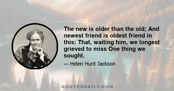 The new is older than the old; And newest friend is oldest friend in this: That, waiting him, we longest grieved to miss One thing we sought.