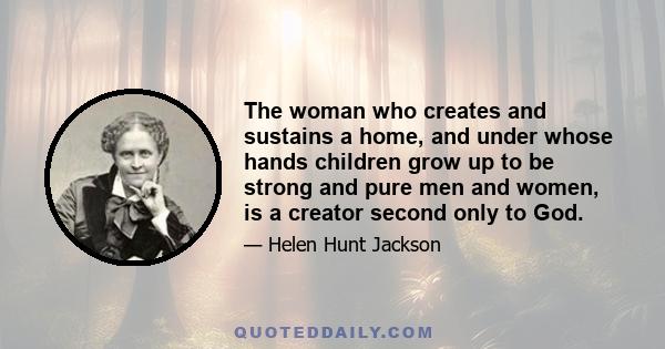 The woman who creates and sustains a home, and under whose hands children grow up to be strong and pure men and women, is a creator second only to God.