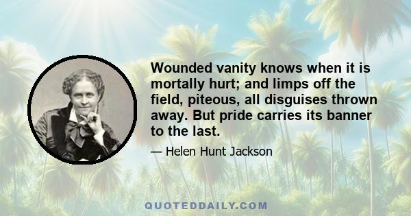 Wounded vanity knows when it is mortally hurt; and limps off the field, piteous, all disguises thrown away. But pride carries its banner to the last; and fast as it is driven from one field unfurls it in another, never