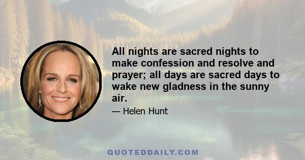 All nights are sacred nights to make confession and resolve and prayer; all days are sacred days to wake new gladness in the sunny air.