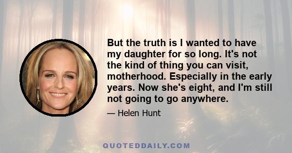 But the truth is I wanted to have my daughter for so long. It's not the kind of thing you can visit, motherhood. Especially in the early years. Now she's eight, and I'm still not going to go anywhere.