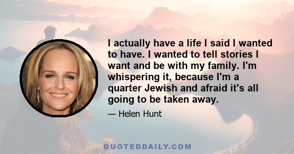 I actually have a life I said I wanted to have. I wanted to tell stories I want and be with my family. I'm whispering it, because I'm a quarter Jewish and afraid it's all going to be taken away.