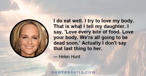 I do eat well. I try to love my body. That is what I tell my daughter. I say, 'Love every bite of food. Love your body. We're all going to be dead soon.' Actually I don't say that last thing to her.