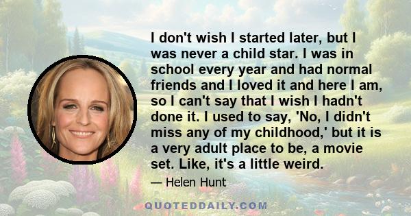 I don't wish I started later, but I was never a child star. I was in school every year and had normal friends and I loved it and here I am, so I can't say that I wish I hadn't done it. I used to say, 'No, I didn't miss