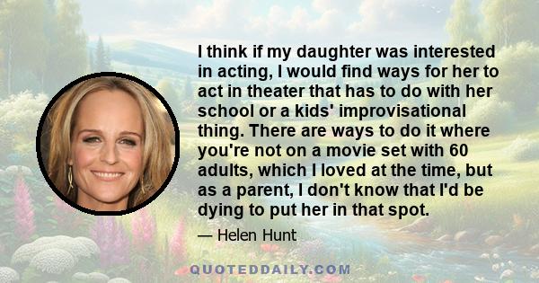 I think if my daughter was interested in acting, I would find ways for her to act in theater that has to do with her school or a kids' improvisational thing. There are ways to do it where you're not on a movie set with