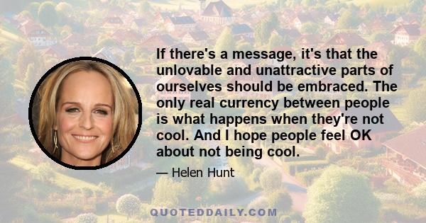 If there's a message, it's that the unlovable and unattractive parts of ourselves should be embraced. The only real currency between people is what happens when they're not cool. And I hope people feel OK about not